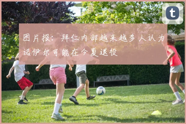 图片报：拜仁内部越来越多人认为诺伊尔可能在今夏退役
